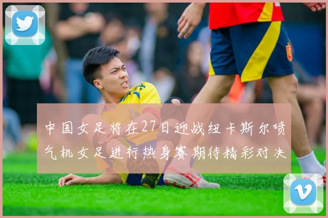 中国女足将在27日迎战纽卡斯尔喷气机女足进行热身赛期待精彩对决
