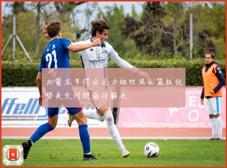 火箭末节得分乏力组织混乱篮板优势丧失问题亟待解决