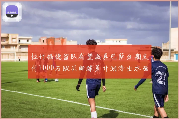 拉什福德留队有望成真巴萨分期支付1000万欧买断球员计划浮出水面