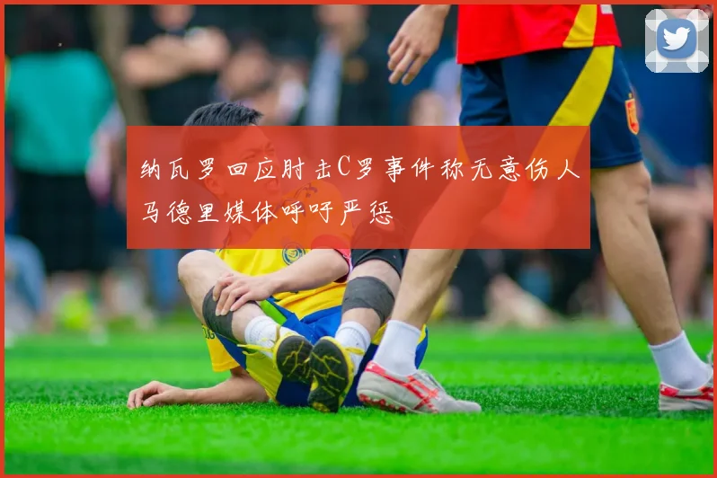 纳瓦罗回应肘击C罗事件称无意伤人马德里媒体呼吁严惩