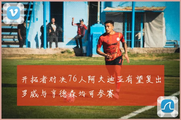 开拓者对决76人阿夫迪亚有望复出罗威与亨德森均可参赛