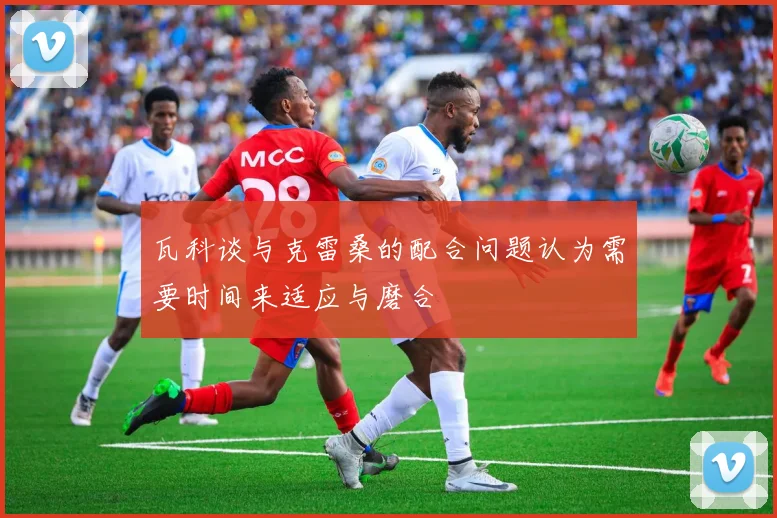 瓦科谈与克雷桑的配合问题认为需要时间来适应与磨合
